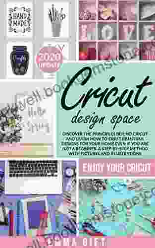Cricut Design Space: Discover The Principles Behind Cricut And Learn How To Craft Beautiful Designs For Your Home Even If You Are Just A Beginner A Step By Step Method With Pictures And Illustrations