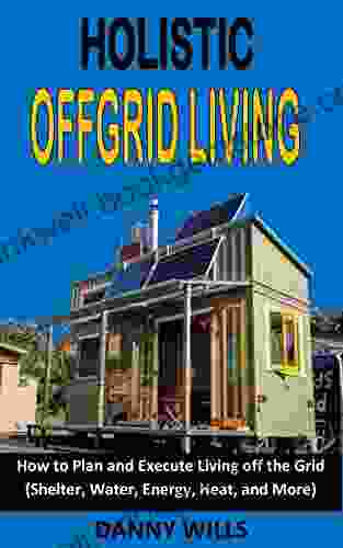HOLISTIC OFFGRID LIVING: How To Plan And Execute Living Off The Grid (Shelter Water Energy Heat And More)